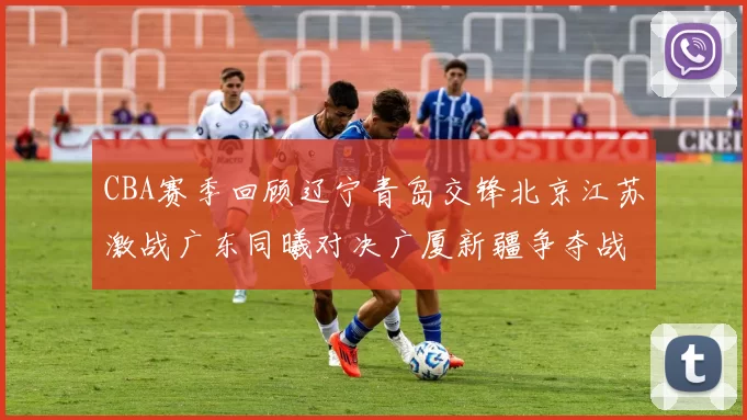 CBA赛季回顾辽宁青岛交锋北京江苏激战广东同曦对决广厦新疆争夺战精彩纷呈