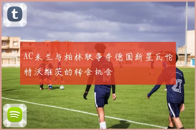 AC米兰与柏林联争夺德国新星瓦伦特沃维茨的转会机会
