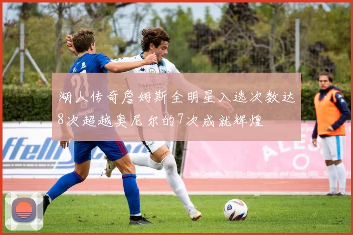 湖人传奇詹姆斯全明星入选次数达8次超越奥尼尔的7次成就辉煌