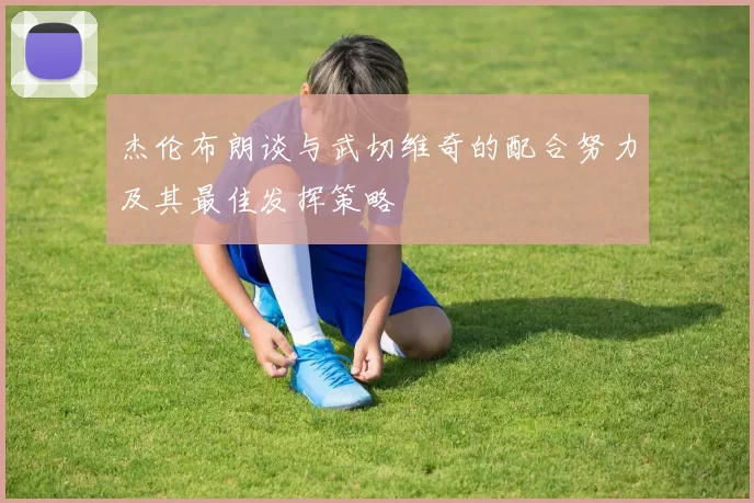 杰伦布朗谈与武切维奇的配合努力及其最佳发挥策略
