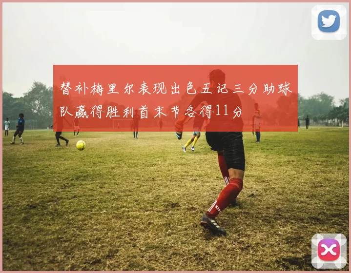 替补梅里尔表现出色五记三分助球队赢得胜利首末节各得11分