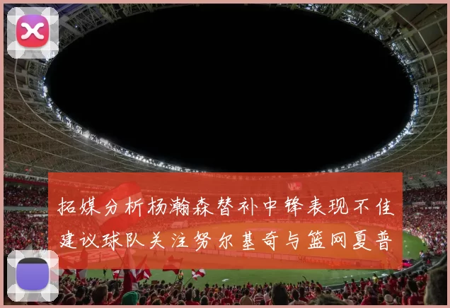 拓媒分析杨瀚森替补中锋表现不佳建议球队关注努尔基奇与篮网夏普