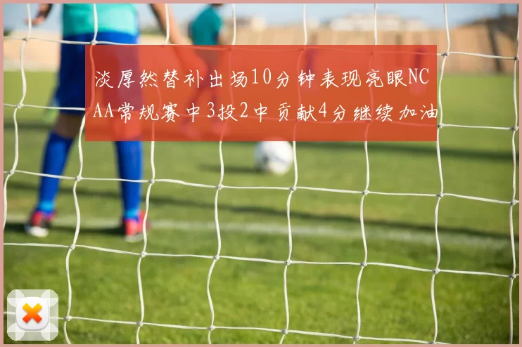 淡厚然替补出场10分钟表现亮眼NCAA常规赛中3投2中贡献4分继续加油