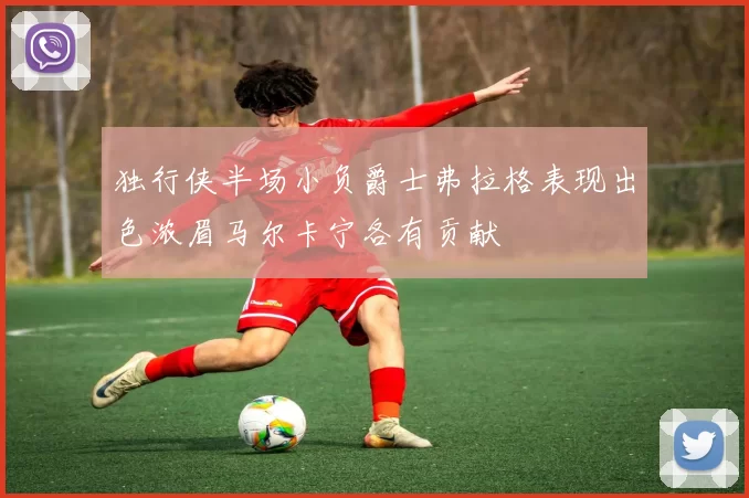 独行侠半场小负爵士弗拉格表现出色浓眉马尔卡宁各有贡献