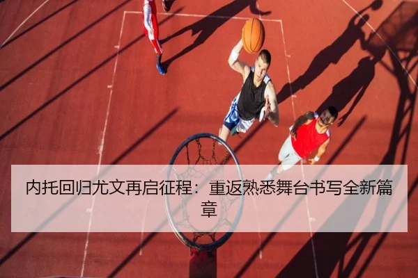 内托回归尤文再启征程：重返熟悉舞台书写全新篇章